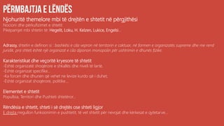 Njohuritë themelore mbi të drejtën e shtetit në përgjithësi
Nocioni dhe përkufizimet e shtetit
Pikëpamjet mbi shtetin të: Hegelit, Loku, H. Kelzen, Lukice, Engelsi...
Adrassy, shtetin e definon si : bashkësi e cila vepron në territorin e caktuar, në formen e organizatës supreme dhe me rend
juridik, pra shteti është një organizat e cila diponon monopolin për ushtrimin e dhunës fizike.
Karakteristikat dhe veçoritë kryesore të shtetit
-Është organizatë shoqërore e shkallës dhe niveli të lartë,
-Është organizat specifike...
-Ka forcen dhe dhunen që vehet ne levize kurdo që i duhet,
-Është organizat shoqërore, politike....
Elementet e shtetit
Popullsia, Territori dhe Pushteti shtetëror...
Rëndësia e shtetit, shteti i së drejtës ose shteti ligjor
E drejta rregullon funksionimin e pushtetit, të vet shtetit për nevojat dhe kërkesat e qytetarve...
 