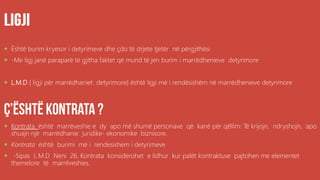 .
 Është burim kryesor i detyrimeve dhe çdo të drjete tjetër në përgjithësi
 -Me ligj janë paraparë të gjitha faktet që mund të jen burim i marrëdhenieve detyrimore
 L.M.D { ligji për marrëdhaniet detyrimore} është ligji më i rendësishëm në marrëdhenieve detyrimore
 Kontrata është marrëveshie e dy apo më shumë personave që kanë për qëllim: Të krijojn, ndryshojn, apo
shuajn një marrëdhanie juridike- ekonomike biznisore.
 Kontrata është burimi më i rendesishem i detyrimeve
 -Sipas L.M.D Neni 26. Kontrata konsiderohet e lidhur kur palët kontraktuse pajtohen me elementet
themelore të marrëveshies.
 
