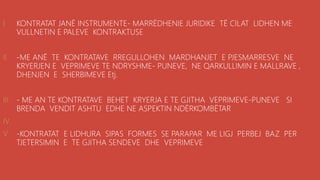 .
I. KONTRATAT JANË INSTRUMENTE- MARRËDHENIE JURIDIKE TË CILAT LIDHEN ME
VULLNETIN E PALEVE KONTRAKTUSE
II. -ME ANË TE KONTRATAVE RREGULLOHEN MARDHANJET E PJESMARRESVE NE
KRYERJEN E VEPRIMEVE TE NDRYSHME- PUNEVE, NE QARKULLIMIN E MALLRAVE ,
DHENJEN E SHERBIMEVE Etj.
III. - ME AN TE KONTRATAVE BEHET KRYERJA E TE GJITHA VEPRIMEVE-PUNEVE SI
BRENDA VENDIT ASHTU EDHE NE ASPEKTIN NDËRKOMBËTAR
IV.
V. -KONTRATAT E LIDHURA SIPAS FORMES SE PARAPAR ME LIGJ PERBEJ BAZ PER
TJETERSIMIN E TE GJITHA SENDEVE DHE VEPRIMEVE
 