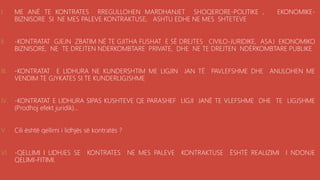 .
I. ME ANË TE KONTRATES RREGULLOHEN MARDHANJET SHOQERORE-POLITIKE , EKONOMIKE-
BIZNISORE SI NE MES PALEVE KONTRAKTUSE, ASHTU EDHE NE MES SHTETEVE
II. -KONTRATAT GJEJN ZBATIM NË TE GJITHA FUSHAT E SË DREJTES CIVILO-JURIDIKE, ASAJ EKONOMIKO
BIZNISORE, NE TE DREJTEN NDERKOMBTARE PRIVATE, DHE NE TE DREJTEN NDËRKOMBTARE PUBLIKE
III. -KONTRATAT E LIDHURA NE KUNDERSHTIM ME LIGJIN JAN TË PAVLEFSHME DHE ANULOHEN ME
VENDIM TE GJYKATES SI TE KUNDERLIGJSHME
IV. -KONTRATAT E LIDHURA SIPAS KUSHTEVE QE PARASHEF LIGJI JANË TE VLEFSHME DHE TE LIGJSHME
(Prodhoj efekt juridik)...
V. Cili është qellimi i lidhjës së kontratës ?
VI. -QELLIMI I LIDHJES SE KONTRATES NE MES PALEVE KONTRAKTUSE ËSHTË REALIZIMI I NDONJE
QELIMI-FITIMI.
 