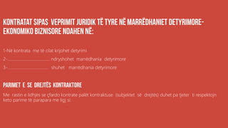 .
1-Në kontrata me të cilat krijohet detyrimi
2-…………………………………. ndryshohet marrëdhania detyrimore
3-………………………………… shuhet marrëdhania detyrimore
Me rastin e lidhjës se çfardo kontrate palët kontraktuse (subjektet së drejtës) duhet pa tjeter ti respektojn
keto parime të parapara me ligj si:
 
