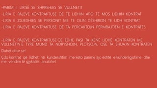 -PARIMI I LIRISË SE SHPREHJES SE VULLNETIT
-LIRIA E PALEVE KONTRAKTUSE QE TE LIDHIN APO TE MOS LIDHIN KONTRAT
-LIRIA E ZGJEDHJES SE PERSONIT ME TE CILIN DËSHIRON TE LIDH KONTRAT
-LIRIA E PALEVE KONTRAKTUSE QË TA PERCAKTOJN PËRMBAJTJEN E KONTRATËS
-LIRIA E PALEVE KONTRAKTUSE QE EDHE PASI TA KENË LIDHË KONTRATEN ME
VULLNETIN E TYRE MUND TA NDRYSHOJN, PLOTSOJN, OSE TA SHUAJN KONTRATEN
Duhet ditur se!
Çdo kontrat që lidhet në kundershtim me keto parime ajo është e kunderligjshme dhe
me vendim të gjykatës anulohet
 