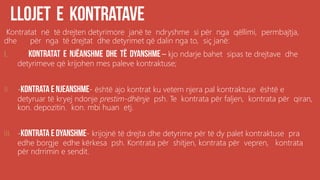 Kontratat në të drejten detyrimore janë te ndryshme si për nga qëllimi, permbajtja,
dhe për nga të drejtat dhe detyrimet që dalin nga to, siç janë:
I. – kjo ndarje bahet sipas te drejtave dhe
detyrimeve që krijohen mes paleve kontraktuse;
II. - - është ajo kontrat ku vetem njera pal kontraktuse është e
detyruar të kryej ndonje prestim-dhënje psh. Te kontrata për faljen, kontrata për qiran,
kon. depozitin. kon. mbi huan etj.
III. - - krijojnë të drejta dhe detyrime për të dy palet kontraktuse pra
edhe borgje edhe kërkesa psh. Kontrata për shitjen, kontrata për vepren, kontrata
për ndrrimin e sendit.
 