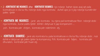 ,
 2 – dhe - kjo ndarje bahet sipas asaj që pala
kontraktuse e cila ka fitu ndonje dobi nga kontrata duhet apo jo ti jep ndonje kundërvler
pales tjetër
 - - janë ato kontrata ku njera pal kontraktuse fiton ndonjë dobi
nga kontrata , kurse palës tjetër është i detyruar ti jap kompenzim ...
psh. Kontrata për shitjen, kontrata për ndërtimin etj.
 - - janë ato kontrata ku pala kontraktuse e cila ka fitu ndonje dobi , nuk
është e detyruar që palen tjeter ta kompenzoj. Psh. Kontrata për faljen, kontrata për
dhuraten, kontratat për huan etj.
 