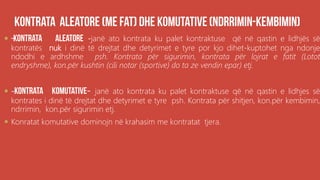 .
 -janë ato kontrata ku palet kontraktuse që në qastin e lidhjës së
kontratës nuk i dinë të drejtat dhe detyrimet e tyre por kjo dihet-kuptohet nga ndonje
ndodhi e ardhshme psh. Kontrata për sigurimin, kontrata për lojrat e fatit (Lotot
endryshme), kon.për kushtin (cili notar (sportive) do ta ze vendin epar) etj.
 - - janë ato kontrata ku palet kontraktuse që në qastin e lidhjes së
kontrates i dinë të drejtat dhe detyrimet e tyre psh. Kontrata për shitjen, kon.për kembimin,
ndrrimin, kon.për sigurimin etj.
 Konratat komutative dominojn në krahasim me kontratat tjera.
 
