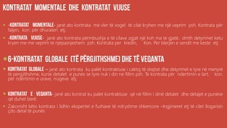 .ëë
 - - janë ato kontrata me vler të vogel të cilat kryhen me një veprim psh. Kontrata për
faljen, kon. për dhuraten etj.
 - - janë ato kontrata përmbushja e të cilave zgjat një koh ma te gjatë, dmth detyrimet ketu
kryen me me veprim te njepasnjeshem psh. Kontrata per kredin, Kon. Per blerjen e sendit me keste etj.

 – janë ato kontrata ku palët kontraktuse i caktoj të drejtat dhe detyrimet e tyre në menyrë
të pergjithshme, kurse detalet e punes se tyre nuk i din ne fillim psh. Te kontrata për ndertimin e lart, kon.
për ndertimin e urave, rrugeve etj.
 - janë ato kontrat ku palet kontraktuse që në fillim i dinë detalet dhe detajet e punëve
që duhet berë.
 Zakonisht këto kontrata i lidhin ekspertet e fushave të ndryshme shkencore –Ingjinieret etj të cilet llogarisin
çdo detal të punës
 