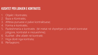 1. Objekt i Kontratës;
2. Baza e Kontratës;
3. Aftësia punuese e palve kontraktuese;
4. Forma e kontratës;
5. Pavleshmeria e kontratës (të metat në shprehjen e vullnetit kontratat
joligjore, kontratat e rrezueshme);
6. Kushtet dhe afatët në kontratë;
7. Hqja dorë nga kontrata;
8. Përfaqësimi.
 