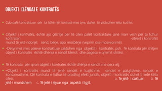 .
 Çdo palë kontraktuse për ta lidhë një kontratë mes tyre, duhet të plotsohen këto kushte;
 Objekti i kontratës, është ajo çështje për të cilen palët kontraktuse janë marr vesh për ta lidhur
kontraten -objekt i kontratës
mund të jetë ndonjë; send, bërje, apo mosbërje (veprim ose mosveprimë).
 -Detyrimet mes paleve kontraktuse caktohen nga objektit i kontratës. psh. Te kontrata për shitjen
objekt i kontratës është dhënia e sendit blersit dhe pagesa e qmimit shitësi.
 Të kontrata për qiran objekt i kontrates është dhënja e sendit me qera etj.
 –Objekt i kontratës mund të jenë sendet e luajtshme, sendet e palujtshme, sendet e
konsumushme. Që kontrata e lidhur të prodhoj efekt juridik, objekti i kontratës duhet ti ketë këto
cilesi; a. Te jetë i caktuar b. Të
jetë i mundshem c. Të jetë i lejuar nga aspekti i ligjit.
 