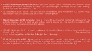 . Objekti i kontratratës është i caktuar nëse sendi ose veprimi për të cilen është lidhur kontrata është
përshkruar në kontrat në mënyrë të qartë, psh. Te kontrata për shitblerjen thuhet shiten 1000kg
grur te tipit 500 me qmimin 200 eu.
 Të kontrata për qiran objekt i kon. është dhënja e objektit me qera me qmimin 100 euro në muaj.
Nëse objeki i kon, nuk është i caktuar ai është i kunderligjshem.
 Objekti i kontrates është i mundur, nese ai mund të permbushet (realizohet-egzekutohet) nga
palet kontraktuse psh. Te kontrata për shitjen; makina shtepia etj. Pra objekti i kontrates është i
mundur atëher kur egziston sendi dhe subjekti.
 -Objekti i kontratës ëshë i pa mundur psh nese dikush dikuj i kërkon të fluturoj pa mjetin fluturus,
të prek djellin etj. -Pra pamundësia
mund te jetë; objoktive, subjektive, fizike, juridike .... Shembuj....

Objekti i kontratës është i lejuar nese ai është në pajtim me dispozitat ligjore psh, askush nuk
mund të lidhë kontrat me qëllim të kryerjës së ndonje vepre penale si shitblerja e mjeteve narkotike,
sendeve të vjedhura, me armë etj, kontratat e tilla janë të pavlefshme dhe kundër ligjit.
 
