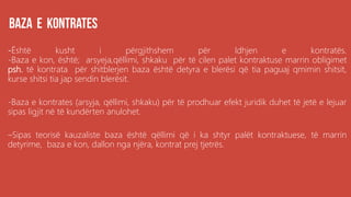 .
-Është kusht i përgjithshem për ldhjen e kontratës.
-Baza e kon, është; arsyeja,qëllimi, shkaku për të cilen palet kontraktuse marrin obligimet
psh. të kontrata për shitblerjen baza është detyra e blerësi që tia paguaj qmimin shitsit,
kurse shitsi tia jap sendin blerësit.
-Baza e kontrates (arsyja, qëllimi, shkaku) për të prodhuar efekt juridik duhet të jetë e lejuar
sipas ligjit në të kundërten anulohet.
–Sipas teorisë kauzaliste baza është qëllimi që i ka shtyr palët kontraktuese, të marrin
detyrime, baza e kon, dallon nga njëra, kontrat prej tjetrës.
 