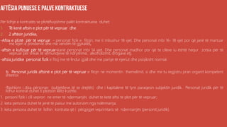 .
Për lidhje e kontratës se plotëfuqishme palët kontraktuese duhet:
1. Të kenë aftsin e plot për të vepruar dhe
2. 2 aftësin juridike,
-Afsia e plotë për të vepruar - personat fizik e fitojn; me ti mbushur 18 vjet. Dhe personat mbi 16- 18 vjet por që janë të martuar
me lejen e prinderve dhe me vendim të gjykatës,
-aftsin e kufizuar për të vepruar-kanë personat mbi 14 vjet. Dhe personat madhor por që te cileve iu është hequr zotsia për të
vepruar për shkak të sëmundjeve të ndryshme, alkoholizmit, drogave etj.
-aftsia juridike personat fizik e fitoj me të lindur gjall dhe me pamje të njeriut dhe psiqikisht normal.
b. Personat juridik aftsinë e plot për të vepruar e fitojn ne momentin themelimit, si dhe me tu regjistru pran organit kompetent
shtetror.
-Bashkimi i disa përsonav (subjekteve të se drejtës) dhe i kapitaleve të tyre paraqesin subjektin juridik. Personat juridik për të
lidhur kontrat duhet ti plotson këto kushte;
1. personi fizik i cili vepron ne emer të ndermarrjës duhet te ketë aftsi të plot për të vepruar;
2. keta persona duhet të jenë të paisur me autorizim nga ndërmarrja;
3. keta persona duhet të lidhin kontrata që i përgjigjet veprimtaris së ndermarrjës (personit juridik).
 