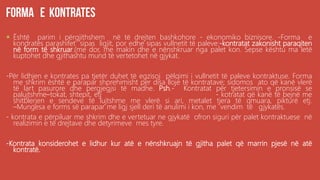 .
 Është parim i përgjithshem në të drejten bashkohore - ekonomiko biznisore. -Forma e
kondratës parashifet sipas ligjit, por edhe sipas vullnetit të paleve:-kontratat zakonisht paraqiten
në form të shkruar.(me dor, me makin dhe e nënshkruar nga palet kon. Sepse kështu ma letë
kuptohet dhe gjithashtu mund të vertetohet në gjykat.
-Për lidhjen e kontrates pa tjetër duhet të egzisoj pëlqimi i vullnetit të paleve kontraktuse. Forma
me shkrim është e parapar shprehimisht per disa lloje të kontratave; sidomos ato që kanë vlerë
të lart pasurore dhe pergjegjsi të madhe. Psh.- Kontratat për tjetersimin e pronsisë se
palujtshme–tokat, shtepit, etj - kotratat që kanë të bejnë me
shitblerjen e sendeve të lujtshme me vlerë si ari, metalet tjera të qmuara, pikturë etj.
–Mungesa e forms së parapar me ligj sjell deri të anulimi i kon, me vendim të gjykatës.
- kontrata e përpiluar me shkrim dhe e vertetuar ne gjykatë ofron siguri për palet kontraktuese në
realizimin e të drejtave dhe detyrimeve mes tyre.
-Kontrata konsiderohet e lidhur kur atë e nënshkruajn të gjitha palet që marrin pjesë në atë
kontratë.
 