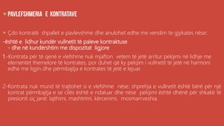 .

 Çdo kontratë shpallet e pavlevshme dhe anulohet edhe me vendim te gjykates nëse:
-është e lidhur kundër vullnetit të paleve kontraktuse
- dhe në kundërshtim me dispozitat ligjore
1.-Kontrata për të qenë e vlefshme nuk mjafton vetem të jetë arritur pelqimi në lidhje me
elementet themelore të kontrates, por duhet që ky pelqim i vullnetit të jetë në harmoni
edhe me ligjin dhe përmbajtja e kontrates të jetë e lejuar.
2-Kontrata nuk mund të trajtohet si e vlefshme nëse: shprehja e vullnetit është bërë për një
kontrat përmbajtja e se cilës është e ndaluar dhe nëse pelqimi është dhënë për shkakë të
presionit siç janë: lajthimi, mashtrimi, kërcenimi, mosmarrveshia.
 