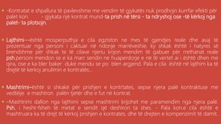 . -Kontratat e shpallura të pavlevshme me vendim të gjykatës nuk prodhojn kurrfar efekti për
palet kon. - gjykata një kontrat mund-ta prish në tërsi - ta ndryshoj ose -të kërkoj nga
palet- ta plotsojn.
 Lajthimi—është mosperputhja e cila egziston ne mes të gjendjes reale dhe asaj të
prezentuar nga personi i caktuar në ndonje marrëveshie, ky shkak është i natyres së
brendshme për shkak te të cilave njeriu krijon mendim të gabuer për rrethanat reale
psh.personi mendon se e ka marr sendin ne huaperdorje e në të vertet ai i është dhen me
qira, ose e ka bler baker duke mendu se po blen argjend. Pala e cila është në lajthim ka të
drejtë të kerkoj anulimin e kontratës...
 Mashtrimi–është si shkakë për prishjen e kontrtates, sepse njera palë kontraktuse me
vedtëije e mashtron palën tjetër dhe e fut në kontrat.
 –Mashtrimi dallon nga lajthimi sepse mashtrimi krijohet me paramendim nga njera palë.
Psh. i hesht-fsheh të metat e sendit që deshiron ta shes. - Pala kon.e cila është e
mashtruara ka të drejt të kërkoj prishjen e kontrates, dhe të drejten e kompenzimit të damit.
 