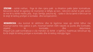 .
– është rrethan, frige të cilen njera palë ia shkakton palës tjeter kontraktuse.
Kërcenimi duhet të egzistoj në momentin e lidhjës se kon.- kërcnimi duhet te jetë zerioz
se me të iu është rreziku jeta, trupi, familja, pasuria etj. –pala e cila ka qenë e kërcnuar ka
të drejt të kërkoj prishjen e kontates dhe kompenzimin.
-ska kontrat të vlefshme dhe të ligjshme nese ajo është lidhur me
mosmarrveshie mes paleve si psh, mosmarrveshiet rreth natyrës se punës dhe kontratës,
objektit të kontratës, dhe detyrimeve.
Rregull-Çdo palë kontraktuse e cila mendon se është e lajthitur, mashtruar, kërcenuar etj,
Ka të drejtë të kërkoj prishjen e kontratës dhe të kërkoj mbrojtje ligjor.
 
