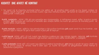 .
 Ne rastet më të shpeshta kontratat lidhen me qëllim që të prodhoj efekt juridik sa ma shpejt, mirëpo në
praktik ndodh shpesh që disa kontrata nvarën nga disa rrethana-kushte që duhet të ndodhin për të krijuar
efekt juridik e keto janë;
-kushti suspenziv- është i tillë që nga paraqitja apo mosparaqitja e rrethanave nvaret edhe kryerja e punës
juridike psh kontrata për ndrrimin e banesës apo shtepis behët me kusht që personi të themeloj punë në
qytetin tjeter, shpërngulja.
-Kushti rezolutiv është i atillë ku me përmbushjen e tijë pushon kontrata psh jepet sendi hua me kontrat , ose
personi sapo ti mbush 18 vjet e fiton zotsin e plot për të vepruar .
-Kushti kauzal është i atill i cili nuk nvaret nga deshira e paleve por nga ndonje ngjarje natyrore psh kontrata
për shitjen e luledjellit dmth nvaresisht nga kushtet natyrore kemi edhe rendimentin e luledjellit.
-Kushti potestativ është atill i cili nvaret nga deshira e paleve kontraktuse psh blerja e sendit në sprov dmth ma
par ta provoj pastaj të vendos nesë e blen apo jo, kushti në kuptim të përgjithshem është rrethan e
ardhshme e panjohura.
 