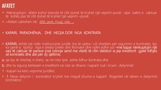  -Nënkuptojm afatin kohor brenda të cilit duhet të kryhet një veprim-punë, -apo kalim e caktuar
të kohës pas të cilit duhet të kryhet një veprim –punë.
 –Afatet caktohen në: ditë, javë, muaj, vite. ...
 KAPARI, PARADHËNJA, DHE HEQJA DOR NGA KONTRATA
 KAPARI, është një ndër institucionet juridik ma të vjetra i cili sherben për sigurimin e kontrates, kjo
ka qenë e njohur nga e drejta Greke dhe Romake dhe njifet edhe sot –me kapar nënkuptojm një
sasi të caktuar të parave (ose ndonje send me vlerë) të cilin debitori ia jep kreditorit gjatë lidhjës
së kontratës dhe atë për dy qëllime;
a. qe kjo të sherbej si shenj se ne mes tyre ashte lidhur kontrata dhe
b. dhe ta siguroj kërkesën e kreditorit ne rast se dhansi i kaparit nuk i kryen detyrimet.
 -kapari ka keto veprime juridike;
 1. Nese detyrim i kontraktor kryhet me rregull shuma e kaparit llogaritet në vleren e detyrimit
kontraktor. ..
 