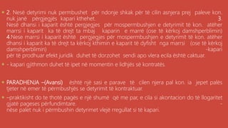 .
 2. Nesë detyrimi nuk permbushet për ndonje shkak për të cilin asnjera prej paleve kon.
nuk janë përgjegjës kapari kthehet. 3.
Nesë dhansi i kaparit është pergjegjes për mospermbushjen e detyrimit të kon. atëher
marrsi i kaparit ka të drejt ta mbaj kaparin e marrë (ose të kërkoj damshperblimin)
4.Nese marrsi i kaparit është pergjegjes për mospermbushjen e detyrimit të kon. atëher
dhansi i kaparit ka të drejt ta kërkoj kthimin e kaparit të dyfisht nga marrsi (ose të kërkoj
damshperblimin) -kapari
për të prodhuar efekt juridik duhet të dorzohet sendi apo vlera ecila është caktuar.
 - kapari gjithmon duhet të ipet në momentin e lidhjës së kontratës.
 PARADHENJA –(Avansi) është një sasi e parave të cilen njera pal kon. ia jepet palës
tjeter në emer të përmbushjës se detyrimit të kontraktuar.
 –praktikisht do te thotë pagës e një shumë që me par, e cila si akontacion do të llogaritet
gjatë pageses përfundimtare. -
nëse palet nuk i përmbushin detyrimet vlejë rregullat si të kapari.
 