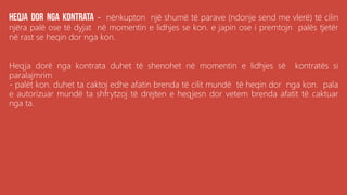 . - nënkupton një shumë të parave (ndonje send me vlerë) të cilin
njëra palë ose të dyjat në momentin e lidhjes se kon. e japin ose i premtojn palës tjetër
në rast se heqin dor nga kon.
Heqja dorë nga kontrata duhet të shenohet në momentin e lidhjes së kontratës si
paralajmrim
- palët kon. duhet ta caktoj edhe afatin brenda të cilit mundë të heqin dor nga kon. pala
e autorizuar mundë ta shfrytzoj të drejten e heqjesn dor vetem brenda afatit të caktuar
nga ta.
 