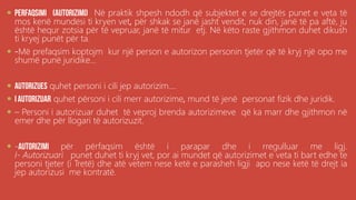 .
 Në praktik shpesh ndodh që subjektet e se drejtës punet e veta të
mos kenë mundesi ti kryen vet, për shkak se janë jasht vendit, nuk din, janë të pa aftë, ju
është hequr zotsia për të vepruar, janë të mitur etj. Në këto raste gjithmon duhet dikush
ti kryej punët për ta.
 -Më prefaqsim koptojm kur një person e autorizon personin tjetër që të kryj një opo me
shumë punë juridike...
 quhet personi i cili jep autorizim....
 quhet përsoni i cili merr autorizime, mund të jenë personat fizik dhe juridik.
 – Personi i autorizuar duhet të veproj brenda autorizimeve që ka marr dhe gjithmon në
emer dhe për llogari të autorizuzit.
 - për përfaqsim është i parapar dhe i rregulluar me ligj.
I- Autorizuari punet duhet ti kryj vet, por ai mundet që autorizimet e veta ti bart edhe te
personi tjeter (i Tretë) dhe atë vetem nese ketë e parasheh ligji apo nese ketë të drejt ia
jep autorizusi me kontratë.
 