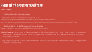 Ecuria Zhvillimi...
 Zanafilla dhe zhvillimi i së drejtës tregtare
E drejtës Tregtare-biznesore paraqitet përafersisht në shekulli XX-të,
Edrejtës biznesore parqitet si pjesë përbërse e së drejtës Ekonomik ose asaj tregtare - komerciale
Fillet e para shfaqen që nga kohrat me te hersheme deri në diten e sotme duke pësuar zhvillim të vazhdueshem deri ne kohrat e sotme.
 Kuptimi, objekti i së drejtës tregtare dhe emërtimi i saj
Kuptimi i së drejtës biznesore, nocioni dhe emertimi i termit biznes
Edrejta biznesore i takon grupit të shkenceave juridiko civile e cila në përgjithësi i studion dhe i rregullon marrëdheniet
juridikoko-biznesore dhe qështjet statusore, organizative, dhe funksionale të subjekteve të së drejtës që ushtroj
veprimtarin biznesore.
E drejt tregtare-biznesore, studion format teorike dhe pratike të organizimit dhe ushtrimim të biznesit i cili ka për qellim
realizimin e fitimit matrial.
 