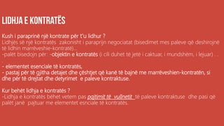 .
Kush i paraprinë një kontrate për t’u lidhur ?
Lidhjës së një kontratës zakonisht i paraprijn negociatat (bisedimet mes paleve që deshirojnë
të lidhin marrëveshie-kontratë)...
-palët bisedojn për: -objektin e kontratës (i cili duhet të jetë i caktuar, i mundshëm, i lejuar) . .
.
- elementet esenciale të kontratës,
- pastaj për të gjitha detajet dhe çështjet që kanë të bajnë me marrëveshien-kontratën, si
dhe për të drejtat dhe detyrimet e paleve kontraktuse.
Kur behët lidhja e kontratës ?
-Lidhja e kontratës bëhet vetem pas pajtimit të vullnetit të paleve kontraktuse dhe pasi që
palët janë pajtuar me elementet esnciale të kontratës.
 