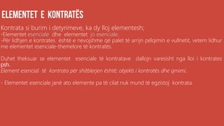 Kontrata si burim i detyrimeve, ka dy lloj elementesh;
•Elementet esenciale dhe elementet jo esenciale.
-Për lidhjen e kontrates është e nevojshme që palet të arrijn pëlqimin e vullnetit, vetem lidhur
me elementet esenciale-themelore të kontratës.
Duhet theksuar se elementet esenciale të kontratave dallojn varesisht nga lloi i kontrates
psh.
Element esencial të kontrata për shitblerjen është; objekti i kontratës dhe qmimi.
- Elementet esenciale janë ato elemente pa të cilat nuk mund të egzistoj kontrata.
 