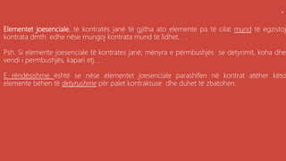 .
Elementet joesenciale, të kontratës janë të gjitha ato elemente pa të cilat mund të egzistoj
kontrata dmth. edhe nëse mungoj kontrata mund të lidhet. . .
Psh. Si elemente joesenciale të kontrates janë; mënyra e përmbushjës se detyrimit, koha dhe
vendi i permbushjës, kapari etj. . .
E rëndësishme është se nëse elementet joesenciale parashifen në kontrat atëher këto
elemente bëhen të detyrushme për palet kontraktuse dhe duhet të zbatohen.
 