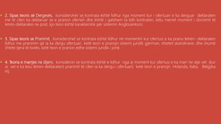 , 2. Sipas teoris së Dergesës, konsiderohet se kontrata është lidhur nga moment kur i ofertuari e ka derguar deklaraten
me të cilen ka deklaruar se e pranon oferten dhe është i gatshem ta lidh kontraten, këtu merret moment i dorzimit të
letrës-deklarates ne post. kjo teori është karakteristik për sistemin Anglosankson.
 3. Sipas teoris se Pranimit, konsiderohet se kontrata është lidhur në momentin kur ofertusi e ka pranu letren- deklaraten
lidhur me pranimin që ia ka dergu ofertuari ketë teori e pranojn sistemi juridik gjerman, shtetet skandinave, dhe shumë
shtete tjera të botës, ketë teori e pranon edhe sistemi juridik i jonë.
 4. Teoria e marrjes ne dijeni, konsideron se kontrata është e lidhur nga ai moment kur ofertusi e ka marr ne dije vet (kur
ai vet e ka lexu letren-deklaraten) pranimit të cilen ia ka dergu i ofertuari) ketë teori e pranojn Holanda, Italia, Belgjika
etj.
 