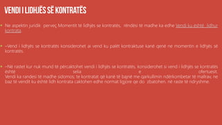  Ne aspektin juridik perveç Momentit të lidhjës se kontratës, rëndësi të madhe ka edhe Vendi ku është lidhur
kontrata.
 –Vend i lidhjës se kontratës konsiderohet ai vend ku palët kontraktuse kanë qenë ne momentin e lidhjës së
kontratës.
 –Në rastet kur nuk mund të përcaktohet vendi i lidhjës se kontratës, konsiderohet si vend i lidhjës se kontratës
është selia e ofertuesit.
Vendi ka randesi të madhe sidomos; te kontratat që kanë të bajnë me qarkullimin ndërkombetar të mallrav, ne
baz të vendit ku është lidh kontrata caktohen edhe normat ligjore qe do zbatohen, në raste të ndryshme.
 