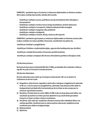 COREPER 1 :perbehet nga zv kryetaret e misioneve diplomatike te shteteve anetare
dhe trajton ceshtje ekonomike, teknike dhe sociale.
- Keshilli per ceshtjet e punes, politikave sociale shendetesie dhe mbrojtjen e
konsumatorit
- Keshilli per ceshtjet e konkurrences (tregu brendshem, kerkimi shkencor)
- Keshilli per ceshtjet e transportit, telekomunikacionit dhe energjise
- Keshilli per ceshtjet e bujqesise dhe peshkimit
- Keshilli per ceshtjet e Ambjentit
- Keshilli per ceshtjet e Arsimit, Rinise, Kultures dhe Sportit.
COREPER 2: perbehet nga kryetare e misioneve diplomatike te shteteve anetare dhe
trajton ceshtjet me natyre politike, financiare, mardheniet me jashte etj.
-Keshilli per Ceshtjet e pergjithshme
-Keshilli per Politiken e Jashtme(mbrojtjen, sigurise dhe bashkpunimi per zhvillim)
-Keshilli per ceshtjet Ekonomike e Financiare perfshi buxhetin.
-Keshilli per ceshtjet e drejtesie dhe Punet e Brendshme perfshire mbrojtjen civile.
21) Burimet primare
Burimet primare jane traktatet(TrBE dhe TrFBE), protokollet dhe traktatet e lidhura
nga BE me pale te treta jane tractate primare.
22) Burime Sekondare
Burime sekondare jane aktet qe miratojne institucionet e BE-se ne zbatim te
traktateve ne forme si psh:
1) Rregullore: eshte forme rregullimi e plote dhe e detajuar e legjislacionit sekondar
te BE-se, e cila ka natyre te pergjithshme, abstrakte, fuqi detyruse dhe efekt te
drejtperdrejt (vertikale dhe horizontale) qe do te thote se ska nevoje per tu
miratuar nga shtetet anetare.
2) Direktiva: Pershkruhet ne nenin 288 te TrFBE si akt me fuqi detyruese lidhur me
rezultatet qe duhet te arrihen permes zbatimit te saj. Secili shtet percakton
menyren e tij per arritjen e ketyre rezultateve.
3) Vendimet: Jane akte qe I drejtohen shteteve anetare dhe individave lidhurme
ceshtje specifike. Vendimet jane te detyrueshme ndersa per subjektet privat
vendimet kane efekt te drejtperdrejte.
4) Rekomandime
5) Opinione.
 