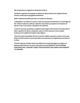 23) Jurisprudenca e Gjykates se Drejtesise te BE-se
Vendimet e gjykates se drejtesise se BE jane te detyrueshme per te gjithe shtetet
anetare, institucione apo gjykata kombetare.
GJEDr mbeshtet kryesisht parimet e se drejtes te cilat jane:
-) Respektimi I te drejtave te njeriut: eshte nje nga parimet themelor te rendit ligjorne
BE. Traktati I Lisbones urdheron adermin e konventes europiane te te drejtave te
njeriut e cila si vlere eshte e barabarte me traktatet
-) Parimi I barazise: parashikon te gjithe kuadrin ligjorte BE. Nocioni I barazise eshte I
lidhur ngushte me idene e drejtesise, ndaj si e till ka resonance me te madhe
krahasuar me te gjitha konceptet e tjera ligjore.
-)Parimi I proporcionalitetit: Kerkon ne teresi te gjitha veprimet e masat e marra nga
BE dhe shtetet anetare te jene qartesisht ne proporcion me objektivat qe synohen te
arrihen.
-)Parimi I sigurise Juridike: Kerkon qe dallimi mes veprimeve ligjore e jo ligjore te
behet permes kritereve te qarta e percaktuara mire( DERIVATE TE KETIJ PARIMI
PERFSHIHEN DHE : NDALIMI I FUQISE PRAPAVEPRUESE DHE PARIMI I PRITSHMERIVE
TE LIGJSHME)
 