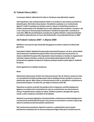 9) Traktati I Nices ( 2001 )
U vonuaper shkak te referendumitte dyte ne Irlandepas nnjereferendum negativ.
Solli rregullimete reja instituticionalepershkak te 12 vendeve te reja anetare qe priteshinte
beheshinpjese. Dhe kishtesi focuskryesor: Percaktimine perberjes se re institucionale,
Zgjerimi I rrethit te qeshtjeve qe kerkojne votimte cilesuarne keshill dhe procedures se
bashke-vendimmarjesnePE. Bashkpunimi nerritje, Deklarata mbi te ardhmen e europes e cila
u mor si baze per te hartuarproject kushtetuten e bashkimi Europeandhe u nenshkruane
rome tetor 2004 dhe parashikohejte zevendesonte te gjithatraktatet e meparshme(deshtoi
per shkak te referendumeve ne France dhe Hollandedhe u hoq perfundimishtdorene 2007.
10) Traktati I Lisbones 2007 –1 dhjetor 2009
Ratifikimi I vonua perseri nga irlanda dhe disa gjyqeve ne shtete si qekia(2 vendime) dhe
gjermania.
AmendohetTraktati I Bashkimit Europeandhe KomunitetitEuropean i cili do te quhejtraktati
mbi funksionimine bashkimitEuropean (TFEU).Keto dy tractate jane burimi primar I se
drejtesse Bashkimit European dhe dispoziatate ketyre tractateve se bashku me legjislacionin
sekondar (rregulla,direktiva,vendime),marreveshjetnderkombetare te BE-se dhe
jurisprudencese gjykatesEuropean te drejtesise perbejne kuadrine plote ligjorte bashkimit
European.
Kishte ngjashmeri me traktatin kushtetues
Risite:
Ndryshimetinstitucionale:Keshilli ube institucioni kyresorI Be-SE.Krijimine posteve te larta
sit e presidentitte keshillit,perfaqesuesite larte te bashkpunimitper qeshtjete e puneve te
jashtme dhe sigurise.BQE u kthye ne istitucionkryesorte BE-se,percaktimin e deputeteve te
parlamentitEuropean I cili eshte 751, pas daljesse britanise eshte 705.
Ndryshime ne votimin ne keshill: Ne qeshtje te tilla si imigracioni,azili dhe bashkpunimi
lgjyqesorne ceshtjetcivile nuk kerkohejme vote me unanimitetpor me vote shumice te
cilesuar.Perjashtimbejne ceshtjetme taksat, Politikene jashtme,mbrojtjesdhe sigurine
sociale.Ju dha e drejta per amendime te dy traktatet.
Ndryshimne procedure legjislative:Procedurabashke-vendimmarreseKerkoi bashkpunimin
meskomisionit,keshillitdhe PE( levizjae lire),pervecse ne procedurae vecanta si siguria apo
taksat ku kerkohejmendimkonsultativI parlamentit.
Roli I parlamenteve kombetare:Bazohet ne parimin e subsidiaritetitujepte drejten
parlamenteve kombetare per te vleresuar propozimetligjore duke pasur mundesine perte
 