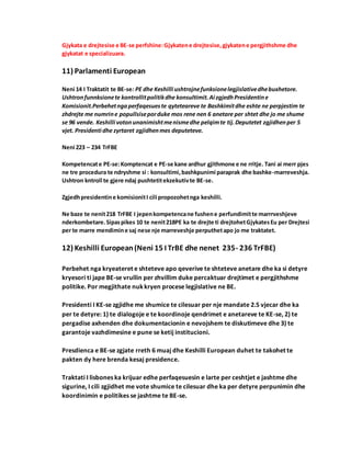 Gjykata e drejtesise e BE-se perfshine:Gjykatene drejtesise,gjykatene pergjithshme dhe
gjykatat e specializuara.
11) Parlamenti European
Neni 14 I Traktatit te BE-se: PE dhe Keshilli ushtrojnefunksionelegjislativedhebuxhetore.
Ushtronfunnksionete kontrollitpolitikdhe konsultimit.Ai zgjedhPresidentine
Komisionit.Perbehetngaperfaqesueste qyteteareve te Bashkimitdhe eshte ne perpjestim te
zhdrejte me numrine popullsiseporduke mos rene nen 6 anetare per shtet dhe jo me shume
se 96 vende. Keshilli votonunanimishtmenismedhe pelqimte tij.Deputetet zgjidhenper 5
vjet. Presidenti dhe zyrtaret zgjidhenmes deputeteve.
Neni 223 – 234 TrFBE
Kompetencate PE-se:Komptencat e PE-se kane ardhur gjithmone e ne rritje. Tani ai merr pjes
ne tre procedura te ndryshme si : konsultimi,bashkpunimi paraprak dhe bashke-marreveshja.
Ushtron kntroll te gjere ndaj pushtetitekzekutivte BE-se.
Zgjedhpresidentine komisionitI cili propozohetnga keshilli.
Ne baze te nenit218 TrFBE I jepenkompetencane fushene perfundimitte marrrveshjeve
nderkombetare.Sipaspikes 10 te nenit218PE ka te drejte ti drejtohetGjykatesEu per Drejtesi
per te marre mendimine saj nese nje marreveshje perputhetapo jo me traktatet.
12) Keshilli European(Neni 15 I TrBE dhe nenet 235- 236 TrFBE)
Perbehet nga kryeateret e shteteve apo qeverive te shteteve anetare dhe ka si detyre
kryesori ti jape BE-se vrullin per zhvillim duke percaktuar drejtimet e pergjithshme
politike. Por megjithate nukkryen procese legjislative ne BE.
Presidenti I KE-se zgjidhe me shumice te cilesuar per nje mandate 2.5 vjecar dhe ka
per te detyre: 1) te dialogoje e te koordinoje qendrimet e anetareve te KE-se, 2) te
pergadise axhenden dhe dokumentacionin e nevojshem te diskutimeve dhe 3) te
garantoje vazhdimesine e pune se ketij institucioni.
Presdienca e BE-se zgjate rreth 6 muaj dhe Keshilli European duhet te takohet te
pakten dy here brenda kesaj presidence.
Traktati I lisbones ka krijuar edhe perfaqesuesin e larte per ceshtjet e jashtme dhe
sigurine, I cili zgjidhet me vote shumice te cilesuar dhe ka per detyre perpunimin dhe
koordinimin e politikes se jashtme te BE-se.
 
