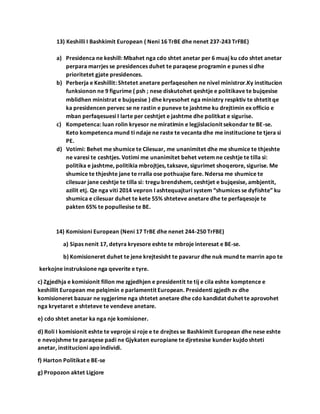 13) Keshilli I Bashkimit European ( Neni 16 TrBE dhe nenet 237-243 TrFBE)
a) Presidenca ne keshill: Mbahet nga cdo shtet anetar per 6 muaj ku cdo shtet anetar
perpara marrjes se presidences duhet te paraqese programin e punes si dhe
prioritetet gjate presidences.
b) Perberja e Keshillit: Shtetet anetare perfaqesohen ne nivel ministror.Ky institucion
funksionon ne 9 figurime ( psh ; nese diskutohet qeshtje e politikave te bujqesise
mblidhen ministrat e bujqesise ) dhe kryesohet nga ministry respktiv te shtetit qe
ka presidencen pervec se ne rastin e puneve te jashtme ku drejtimin ex officio e
mban perfaqesuesi I larte per ceshtjet e jashtme dhe politkat e sigurise.
c) Kompetenca: luan rolin kryesor ne miratimin e legjislacionit sekondar te BE-se.
Keto kompetenca mund ti ndaje ne raste te vecanta dhe me institucione te tjera si
PE.
d) Votimi: Behet me shumice te Cilesuar, me unanimitet dhe me shumice te thjeshte
ne varesi te ceshtjes. Votimi me unanimitet behet vetem ne ceshtje te tilla si:
politika e jashtme, politikia mbrojtjes, taksave, sigurimet shoqerore, sigurise. Me
shumice te thjeshte jane te rralla ose pothuajse fare. Ndersa me shumice te
cilesuar jane ceshtje te tilla si: tregu brendshem, ceshtjet e bujqesise, ambjentit,
azilit etj. Qe nga viti 2014 vepron I ashtequajturi system “shumices se dyfishte” ku
shumica e cilesuar duhet te kete 55% shteteve anetare dhe te perfaqesoje te
pakten 65% te popullesise te BE.
14) Komisioni European (Neni 17 TrBE dhe nenet 244-250 TrFBE)
a) Sipas nenit 17, detyra kryesore eshte te mbroje interesat e BE-se.
b) Komisioneret duhet te jene krejtesisht te pavarur dhe nuk mund te marrin apo te
kerkojne instruksione nga qeverite e tyre.
c) Zgjedhja e komisionit fillon me zgjedhjen e presidentit te tij e cila eshte komptence e
keshillit European me pelqimin e parlamentit European. Presidenti zgjedh zv dhe
komisioneret bazuar ne sygjerime nga shtetet anetare dhe cdo kandidat duhet te aprovohet
nga kryetaret e shteteve te vendeve anetare.
e) cdo shtet anetar ka nga nje komisioner.
d) Roli I komisionit eshte te veproje si roje e te drejtes se Bashkimit European dhe nese eshte
e nevojshme te paraqese padi ne Gjykaten europiane te djretesise kunder kujdoshteti
anetar, institucioni apoindividi.
f) Harton Politikat e BE-se
g) Propozon aktet Ligjore
 