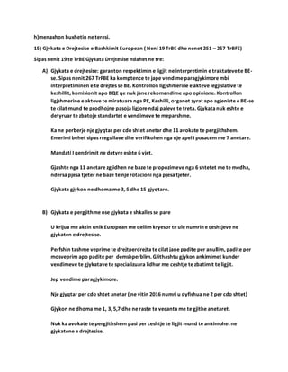 h)menaxhon buxhetin ne teresi.
15) Gjykata e Drejtesise e Bashkimit European ( Neni 19 TrBE dhe nenet 251 – 257 TrBFE)
Sipas nenit 19 te TrBE Gjykata Drejtesise ndahet ne tre:
A) Gjykata e drejtesise: garanton respektimin e ligjit ne interpretimin e traktateve te BE-
se. Sipas nenit 267 TrFBE ka komptence te jape vendime paragjykimore mbi
interpretiminen e te drejtes se BE. Kontrollon ligjshmerine e akteve legjislative te
keshillit, komisionit apo BQE qe nuk jane rekomandime apo opinione. Kontrollon
ligjshmerine e akteve te miratuara nga PE, Keshilli, organet zyrat apo agjeniste e BE-se
te cilat mund te prodhojne pasoja ligjore ndaj paleve te treta. Gjykatanuk eshte e
detyruar te zbatoje standartet e vendimeve te meparshme.
Ka ne perberje nje gjyqtar per cdo shtet anetar dhe 11 avokate te pergjithshem.
Emerimi behet sipas rregullave dhe verifikohen nga nje apel I posacem me 7 anetare.
Mandati I qendrimit ne detyre eshte 6 vjet.
Gjashte nga 11 anetare zgjidhen ne baze te propozimeve nga 6 shtetet me te medha,
ndersa pjesa tjeter ne baze te nje rotacioni nga pjesa tjeter.
Gjykata gjykon ne dhoma me 3, 5 dhe 15 gjyqtare.
B) Gjykata e pergjithme ose gjykata e shkalles se pare
U krijua me aktin unik European me qellim kryesor te ule numrin e ceshtjeve ne
gjykaten e drejtesise.
Perfshin tashme veprime te drejtperdrejta te cilat jane padite per anullim, padite per
mosveprim apo padite per demshperblim. GJithashtu gjykon ankimimet kunder
vendimeve te gjykatave te specializuara lidhur me ceshtje te zbatimit te ligjit.
Jep vendime paragjykimore.
Nje gjyqtar per cdo shtet anetar ( ne vitin 2016 numri u dyfishua ne 2 per cdo shtet)
Gjykon ne dhoma me 1, 3, 5,7 dhe ne raste te vecanta me te gjithe anetaret.
Nuk ka avokate te pergjithshem pasi per ceshtje te ligjit mund te ankimohet ne
gjykatene e drejtesise.
 