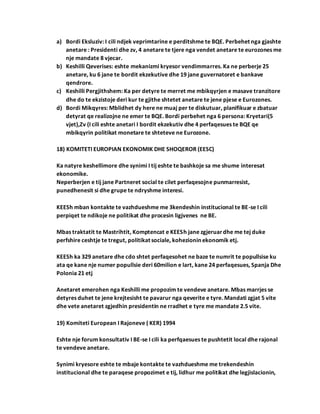 a) Bordi Eksluziv: I cili ndjek veprimtarine e perditshme te BQE. Perbehet nga gjashte
anetare : Presidenti dhe zv, 4 anetare te tjere nga vendet anetare te eurozones me
nje mandate 8 vjecar.
b) Keshilli Qeverises: eshte mekanizmi kryesor vendimmarres. Ka ne perberje 25
anetare, ku 6 jane te bordit ekzekutive dhe 19 jane guvernatoret e bankave
qendrore.
c) Keshilli Pergjithshem: Ka per detyre te merret me mbikqyrjen e masave tranzitore
dhe do te ekzistoje deri kur te gjithe shtetet anetare te jene pjese e Eurozones.
d) Bordi Mikqyres: Mblidhet dy here ne muaj per te diskutuar, planifikuar e zbatuar
detyrat qe realizojne ne emer te BQE. Bordi perbehet nga 6 persona: Kryetari(5
vjet),Zv (I cili eshte anetari I bordit ekzekutiv dhe 4 perfaqesues te BQE qe
mbikqyrin politikat monetare te shteteve ne Eurozone.
18) KOMITETI EUROPIAN EKONOMIK DHE SHOQEROR (EESC)
Ka natyre keshellimore dhe synimi I tij eshte te bashkoje sa me shume interesat
ekonomike.
Neperberjen e tij jane Partneret social te cilet perfaqesojne punmarresist,
punedhenesit si dhe grupe te ndryshme interesi.
KEESh mban kontakte te vazhdueshme me 3kendeshin institucional te BE-se I cili
perpiqet te ndikoje ne politikat dhe procesin ligjvenes ne BE.
Mbas traktatit te Mastrihtit, Komptencat e KEESh jane zgjeruardhe me tej duke
perfshire ceshtje te tregut, politikat sociale, kohezionin ekonomik etj.
KEESh ka 329 anetare dhe cdo shtet perfaqesohet ne baze te numrit te popullsise ku
ata qe kane nje numer popullsie deri 60milion e lart, kane 24 perfaqesues, Spanja Dhe
Polonia 21 etj
Anetaret emerohen nga Keshilli me propozim te vendeve anetare. Mbas marrjes se
detyres duhet te jene krejtesisht te pavarur nga qeverite e tyre. Mandati zgjat 5 vite
dhe vete anetaret zgjedhin presidentin ne rradhet e tyre me mandate 2.5 vite.
19) Komiteti European I Rajoneve ( KER) 1994
Eshte nje forum konsultativ I BE-se I cili ka perfqaesues te pushtetit local dhe rajonal
te vendeve anetare.
Synimi kryesore eshte te mbaje kontakte te vazhdueshme me trekendeshin
institucional dhe te paraqese propozimet e tij, lidhur me politikat dhe legjislacionin,
 
