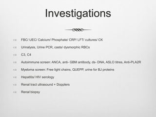 Investigations
 FBC/ UEC/ Calcium/ Phosphate/ CRP/ LFT/ cultures/ CK
 Urinalysis, Urine PCR, casts/ dysmorphic RBCs
 C3, C4
 Autoimmune screen: ANCA, anti- GBM antibody, ds- DNA, ASLO titres, Anti-PLA2R
 Myeloma screen: Free light chains, QUEPP, urine for BJ proteins
 Hepatitis/ HIV serology
 Renal tract ultrasound + Dopplers
 Renal biopsy
 