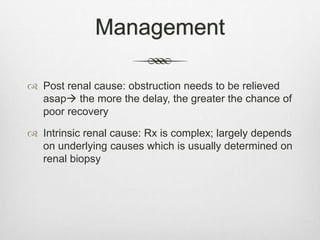 Management
 Post renal cause: obstruction needs to be relieved
asap the more the delay, the greater the chance of
poor recovery
 Intrinsic renal cause: Rx is complex; largely depends
on underlying causes which is usually determined on
renal biopsy
 