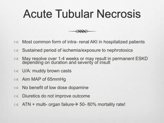 Acute Tubular Necrosis
 Most common form of intra- renal AKI in hospitalized patients
 Sustained period of ischemia/exposure to nephrotoxics
 May resolve over 1-4 weeks or may result in permanent ESKD
depending on duration and severity of insult
 U/A: muddy brown casts
 Aim MAP of 65mmHg
 No benefit of low dose dopamine
 Diuretics do not improve outcome
 ATN + multi- organ failure 50- 80% mortality rate!
 
