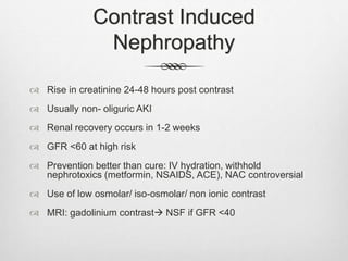 Contrast Induced
Nephropathy
 Rise in creatinine 24-48 hours post contrast
 Usually non- oliguric AKI
 Renal recovery occurs in 1-2 weeks
 GFR <60 at high risk
 Prevention better than cure: IV hydration, withhold
nephrotoxics (metformin, NSAIDS, ACE), NAC controversial
 Use of low osmolar/ iso-osmolar/ non ionic contrast
 MRI: gadolinium contrast NSF if GFR <40
 