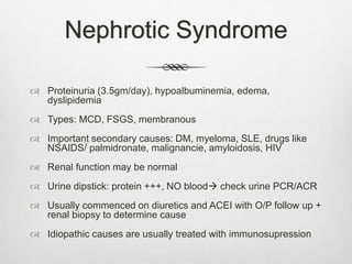 Nephrotic Syndrome
 Proteinuria (3.5gm/day), hypoalbuminemia, edema,
dyslipidemia
 Types: MCD, FSGS, membranous
 Important secondary causes: DM, myeloma, SLE, drugs like
NSAIDS/ palmidronate, malignancie, amyloidosis, HIV
 Renal function may be normal
 Urine dipstick: protein +++, NO blood check urine PCR/ACR
 Usually commenced on diuretics and ACEI with O/P follow up +
renal biopsy to determine cause
 Idiopathic causes are usually treated with immunosupression
 