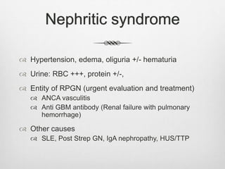 Nephritic syndrome
 Hypertension, edema, oliguria +/- hematuria
 Urine: RBC +++, protein +/-,
 Entity of RPGN (urgent evaluation and treatment)
 ANCA vasculitis
 Anti GBM antibody (Renal failure with pulmonary
hemorrhage)
 Other causes
 SLE, Post Strep GN, IgA nephropathy, HUS/TTP
 