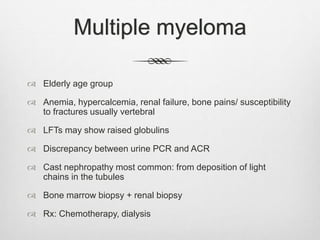 Multiple myeloma
 Elderly age group
 Anemia, hypercalcemia, renal failure, bone pains/ susceptibility
to fractures usually vertebral
 LFTs may show raised globulins
 Discrepancy between urine PCR and ACR
 Cast nephropathy most common: from deposition of light
chains in the tubules
 Bone marrow biopsy + renal biopsy
 Rx: Chemotherapy, dialysis
 