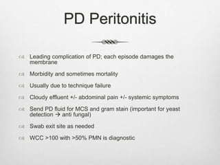 PD Peritonitis
 Leading complication of PD; each episode damages the
membrane
 Morbidity and sometimes mortality
 Usually due to technique failure
 Cloudy effluent +/- abdominal pain +/- systemic symptoms
 Send PD fluid for MCS and gram stain (important for yeast
detection  anti fungal)
 Swab exit site as needed
 WCC >100 with >50% PMN is diagnostic
 