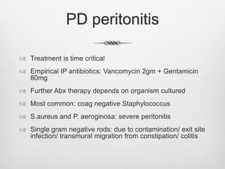 PD peritonitis
 Treatment is time critical
 Empirical IP antibiotics: Vancomycin 2gm + Gentamicin
80mg
 Further Abx therapy depends on organism cultured
 Most common: coag negative Staphylococcus
 S.aureus and P. aeroginosa: severe peritonitis
 Single gram negative rods: due to contamination/ exit site
infection/ transmural migration from constipation/ colitis
 