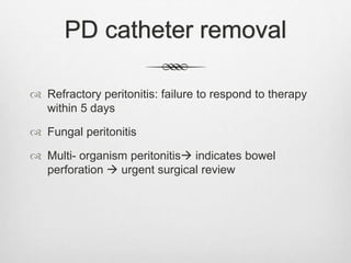PD catheter removal
 Refractory peritonitis: failure to respond to therapy
within 5 days
 Fungal peritonitis
 Multi- organism peritonitis indicates bowel
perforation  urgent surgical review
 