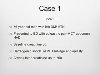 Case 1
 76 year old man with h/o DM/ HTN
 Presented to ED with epigastric painCT abdomen
NAD
 Baseline creatinine 80
 Cardiogenic shockAMIsalvage angioplasty
 A week later creatinine up to 750
 
