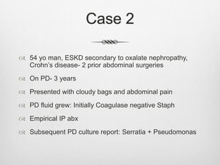 Case 2
 54 yo man, ESKD secondary to oxalate nephropathy,
Crohn’s disease- 2 prior abdominal surgeries
 On PD- 3 years
 Presented with cloudy bags and abdominal pain
 PD fluid grew: Initially Coagulase negative Staph
 Empirical IP abx
 Subsequent PD culture report: Serratia + Pseudomonas
 