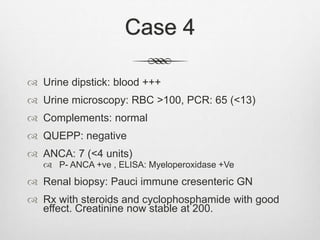 Case 4
 Urine dipstick: blood +++
 Urine microscopy: RBC >100, PCR: 65 (<13)
 Complements: normal
 QUEPP: negative
 ANCA: 7 (<4 units)
 P- ANCA +ve , ELISA: Myeloperoxidase +Ve
 Renal biopsy: Pauci immune cresenteric GN
 Rx with steroids and cyclophosphamide with good
effect. Creatinine now stable at 200.
 